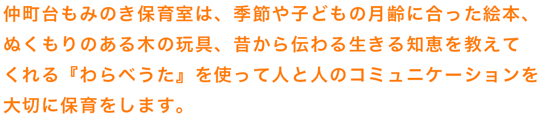 仲町台もみのき保育室は、季節や子どもの月齢に合った絵本、
ぬくもりのある木の玩具、昔から伝わる生きる知恵を教えて
くれる『わらべうた』を使って人と人のコミュニケーションを
大切に保育をします。